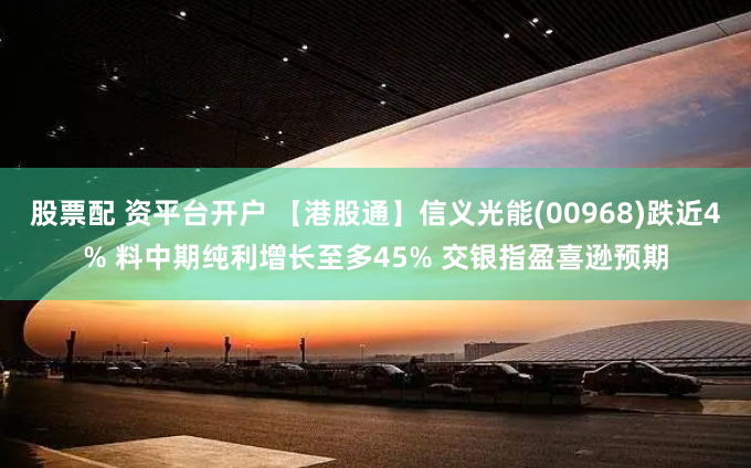 股票配 资平台开户 【港股通】信义光能(00968)跌近4% 料中期纯利增长至多45% 交银指盈喜逊预期