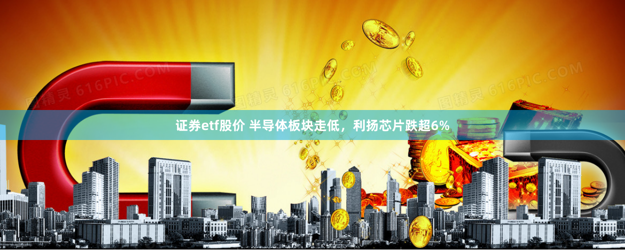 证券etf股价 半导体板块走低，利扬芯片跌超6%