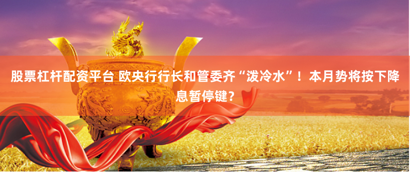 股票杠杆配资平台 欧央行行长和管委齐“泼冷水”！本月势将按下降息暂停键？