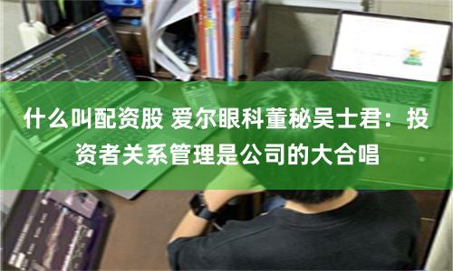 什么叫配资股 爱尔眼科董秘吴士君：投资者关系管理是公司的大合唱