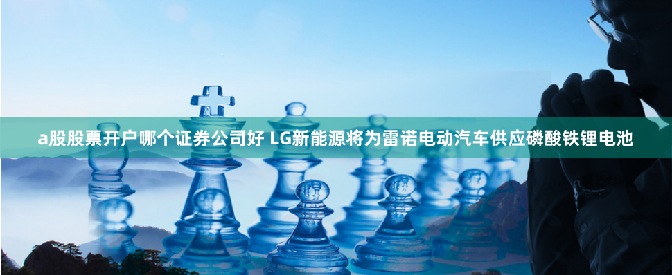 a股股票开户哪个证券公司好 LG新能源将为雷诺电动汽车供应磷酸铁锂电池