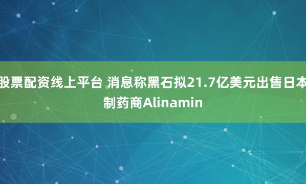 股票配资线上平台 消息称黑石拟21.7亿美元出售日本制药商Alinamin
