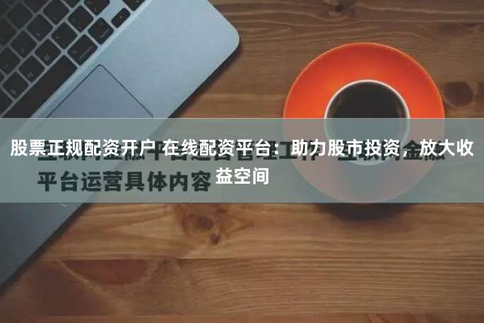 股票正规配资开户 在线配资平台：助力股市投资，放大收益空间