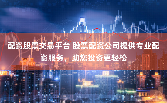 配资股票交易平台 股票配资公司提供专业配资服务，助您投资更轻松