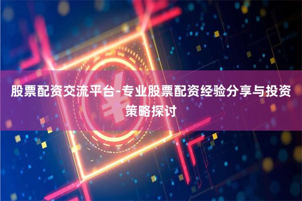 股票配资交流平台-专业股票配资经验分享与投资策略探讨